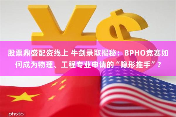 股票鼎盛配资线上 牛剑录取揭秘：BPHO竞赛如何成为物理、工程专业申请的“隐形推手”？