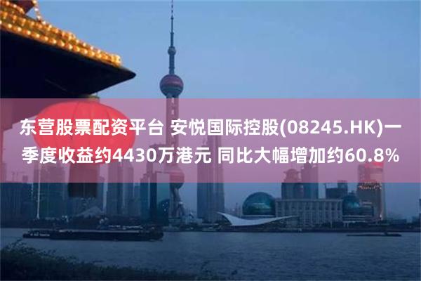 东营股票配资平台 安悦国际控股(08245.HK)一季度收益约4430万港元 同比大幅增加约60.8%