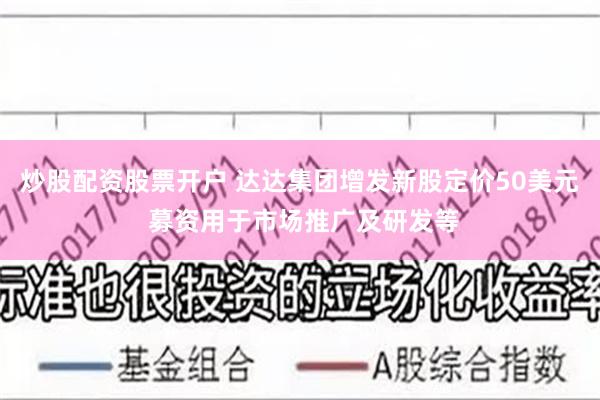 炒股配资股票开户 达达集团增发新股定价50美元 募资用于市场推广及研发等