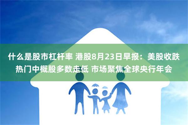 什么是股市杠杆率 港股8月23日早报：美股收跌热门中概股多数走低 市场聚焦全球央行年会