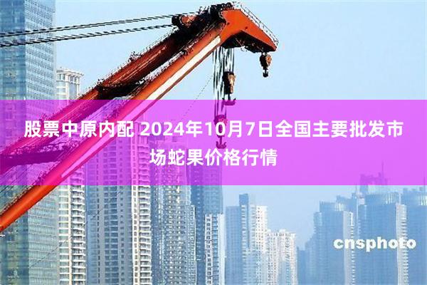 股票中原内配 2024年10月7日全国主要批发市场蛇果价格行情