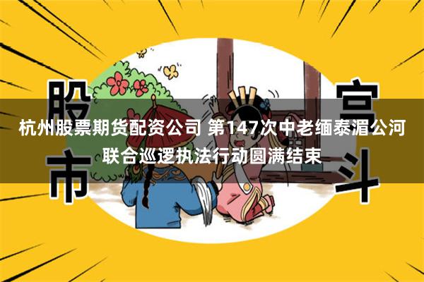 杭州股票期货配资公司 第147次中老缅泰湄公河联合巡逻执法行动圆满结束