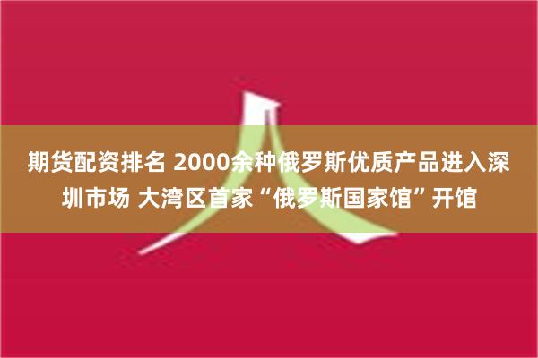 期货配资排名 2000余种俄罗斯优质产品进入深圳市场 大湾区首家“俄罗斯国家馆”开馆