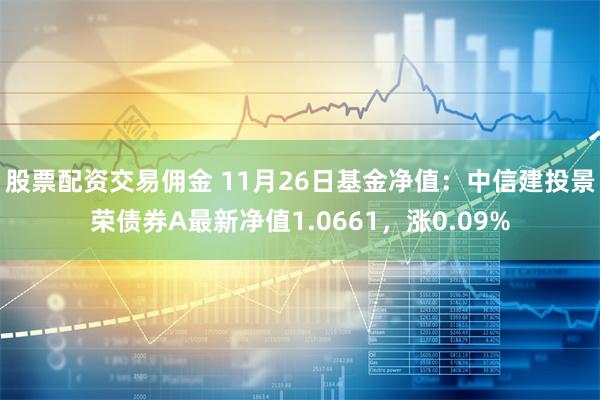 股票配资交易佣金 11月26日基金净值：中信建投景荣债券A最新净值1.0661，涨0.09%