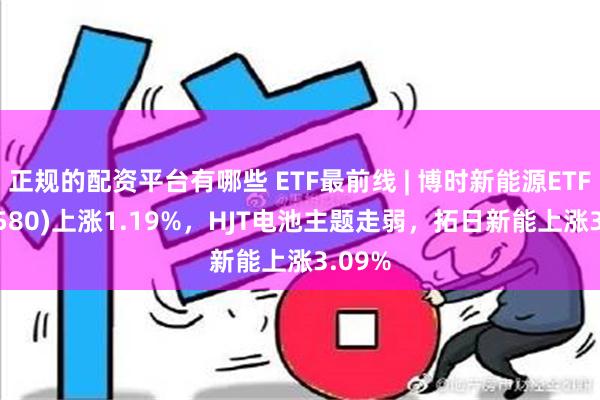 正规的配资平台有哪些 ETF最前线 | 博时新能源ETF(516580)上涨1.19%，HJT电池主题走弱，拓日新能上涨3.09%