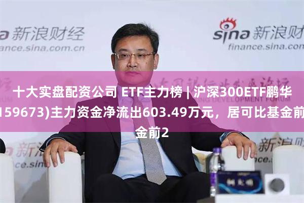 十大实盘配资公司 ETF主力榜 | 沪深300ETF鹏华(159673)主力资金净流出603.49万元，居可比基金前2