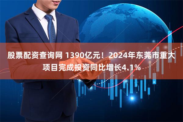 股票配资查询网 1390亿元！2024年东莞市重大项目完成投资同比增长4.1%