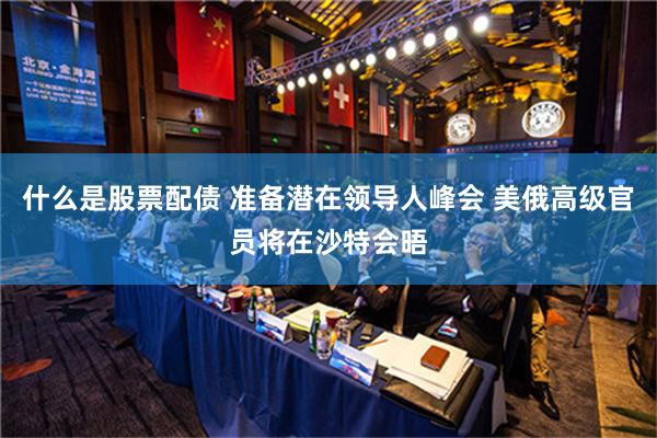 什么是股票配债 准备潜在领导人峰会 美俄高级官员将在沙特会晤